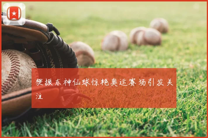 樊振东神仙球惊艳奥运赛场引发关注