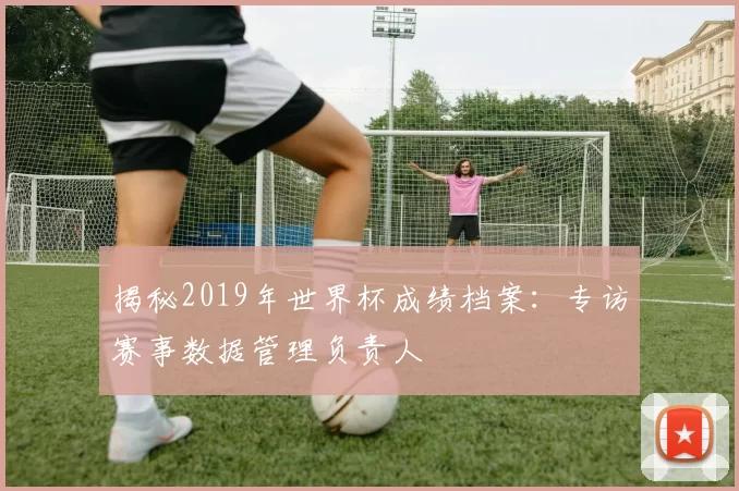 揭秘2019年世界杯成绩档案:专访赛事数据管理负责人