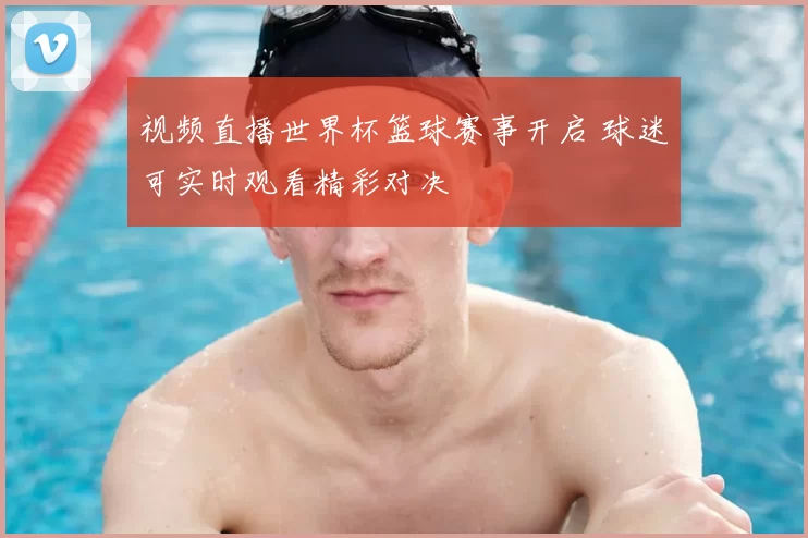 视频直播世界杯篮球赛事开启 球迷可实时观看精彩对决
