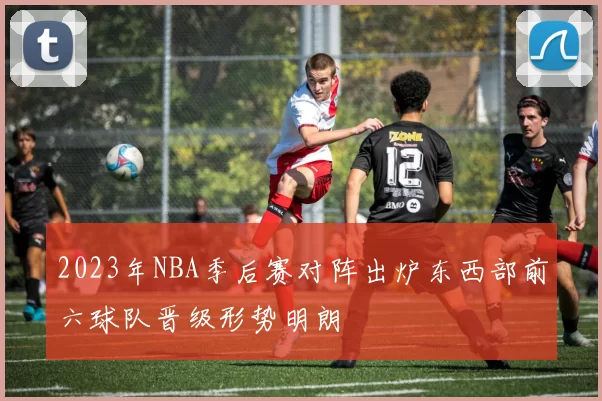 2023年NBA季后赛对阵出炉东西部前六球队晋级形势明朗