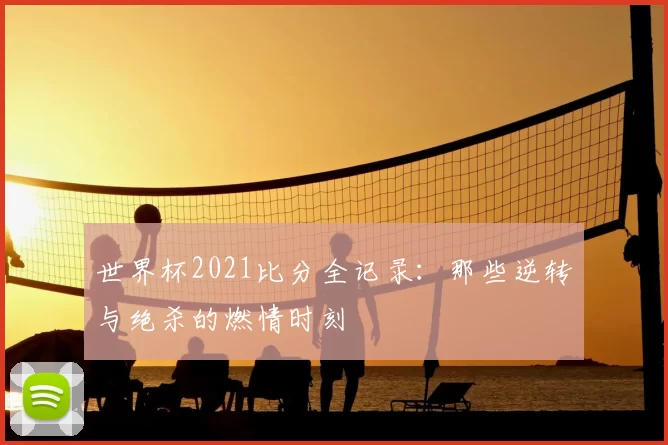 世界杯2021比分全记录：那些逆转与绝杀的燃情时刻