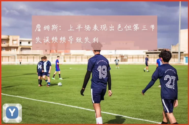 詹姆斯：上半场表现出色但第三节失误频频导致失利