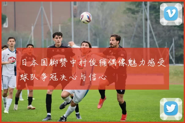 日本国脚赞中村俊辅偶像魅力感受球队争冠决心与信心