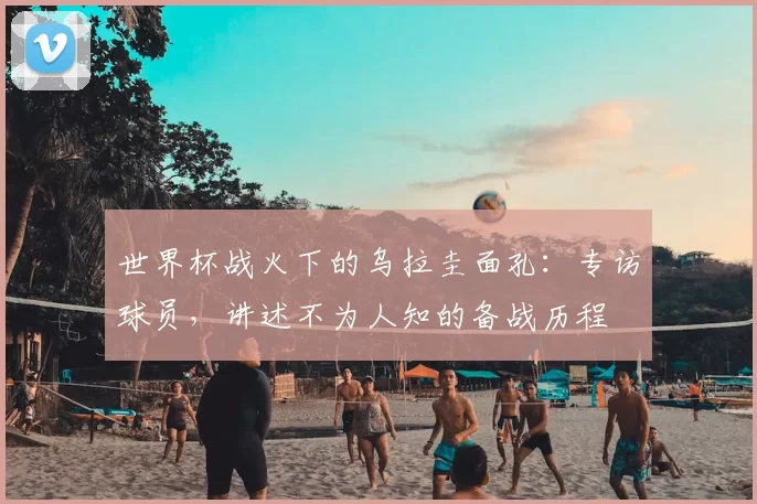 世界杯战火下的乌拉圭面孔:专访球员,讲述不为人知的备战历程