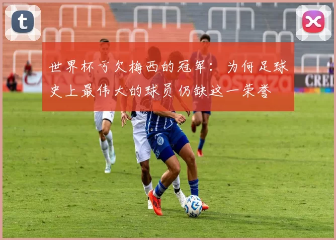 世界杯亏欠梅西的冠军:为何足球史上最伟大的球员仍缺这一荣誉