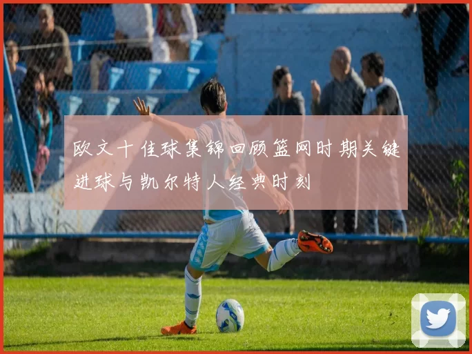 欧文十佳球集锦回顾篮网时期关键进球与凯尔特人经典时刻