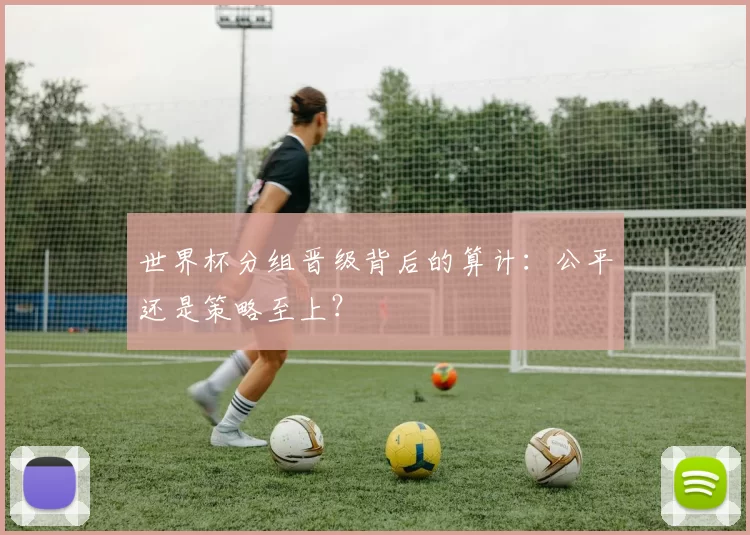世界杯分组晋级背后的算计：公平还是策略至上？