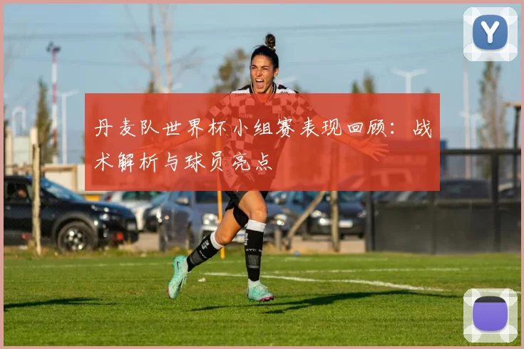 丹麦队世界杯小组赛表现回顾:战术解析与球员亮点