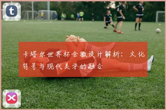 卡塔尔世界杯会徽设计解析：文化符号与现代美学的融合