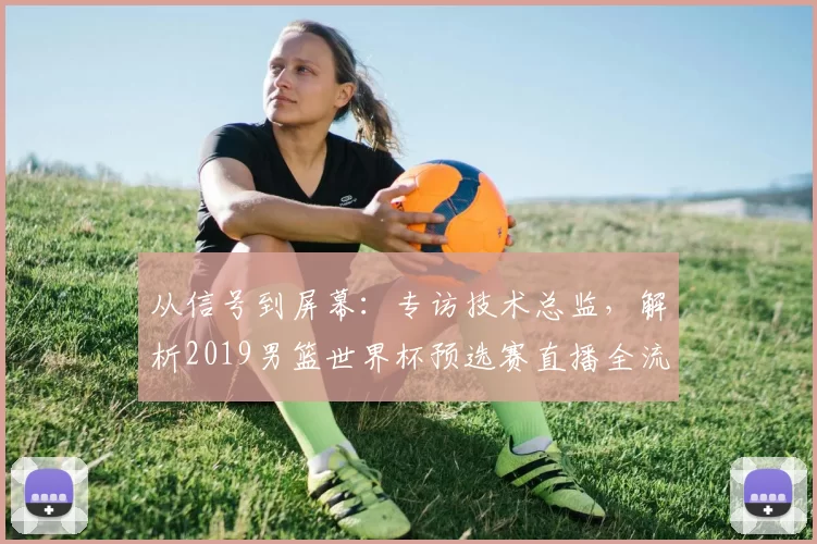 从信号到屏幕：专访技术总监，解析2019男篮世界杯预选赛直播全流程