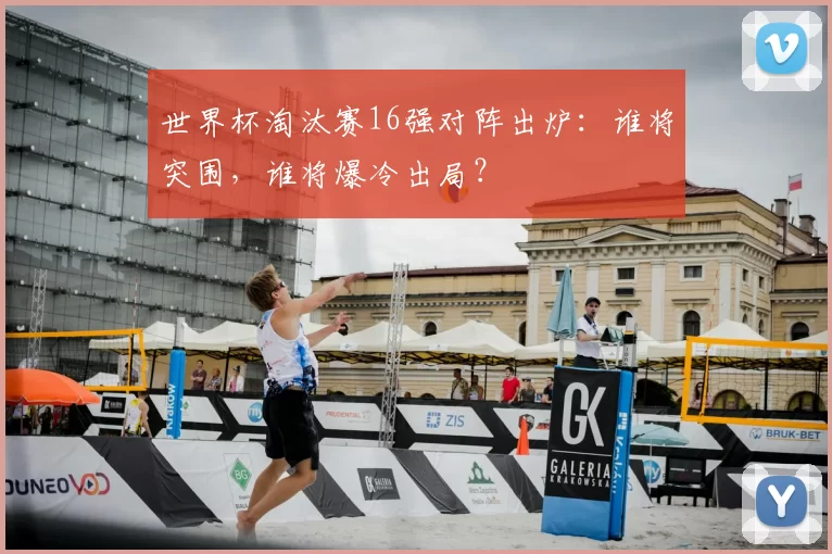 世界杯淘汰赛16强对阵出炉：谁将突围，谁将爆冷出局？