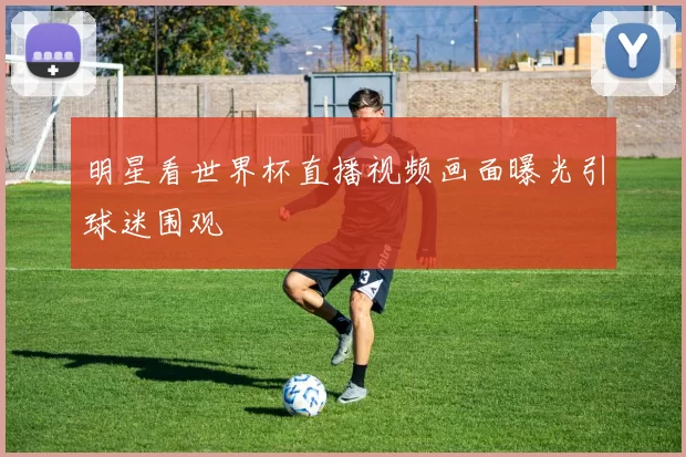 明星看世界杯直播视频画面曝光引球迷围观