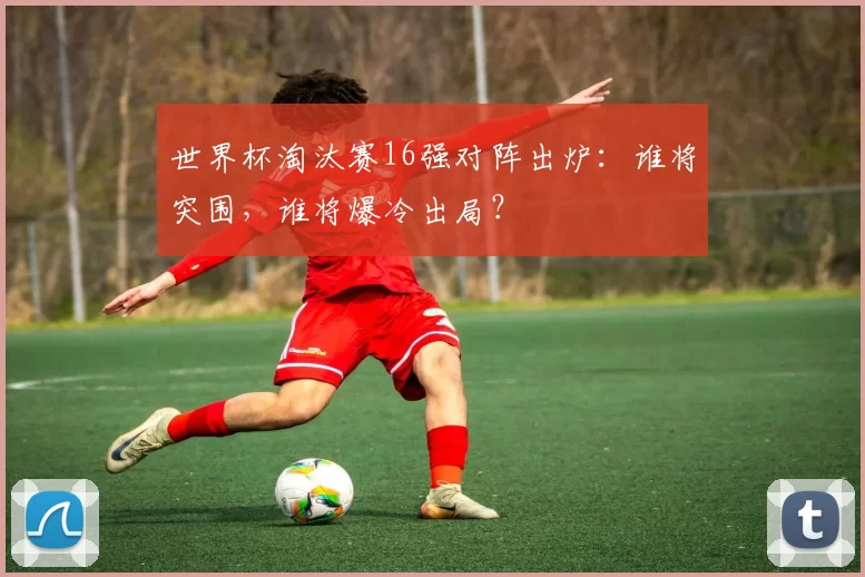 世界杯淘汰赛16强对阵出炉：谁将突围，谁将爆冷出局？