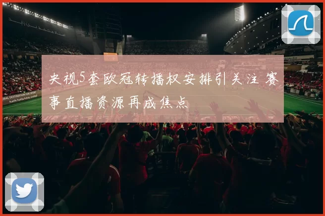 央视5套欧冠转播权安排引关注 赛事直播资源再成焦点