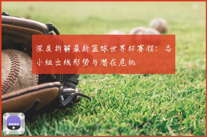 深度拆解最新篮球世界杯赛程：各小组出线形势与潜在危机