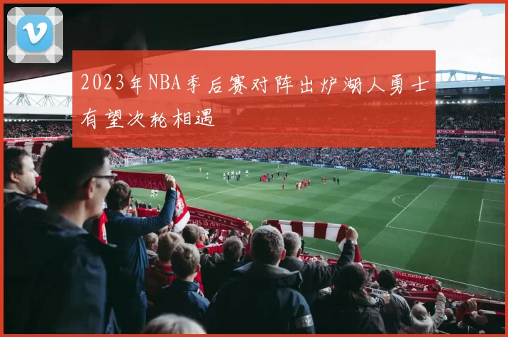 2023年NBA季后赛对阵出炉湖人勇士有望次轮相遇