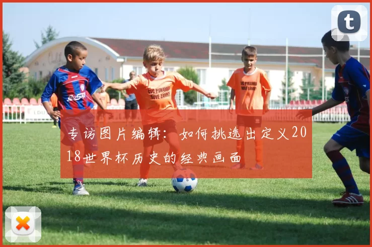 专访图片编辑：如何挑选出定义2018世界杯历史的经典画面