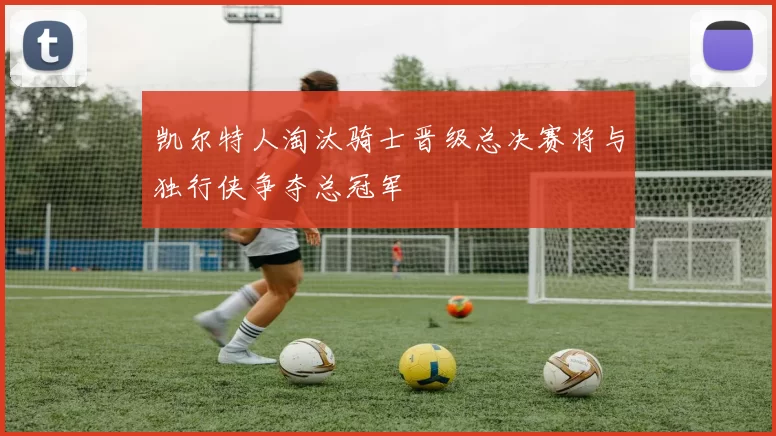 凯尔特人淘汰骑士晋级总决赛将与独行侠争夺总冠军