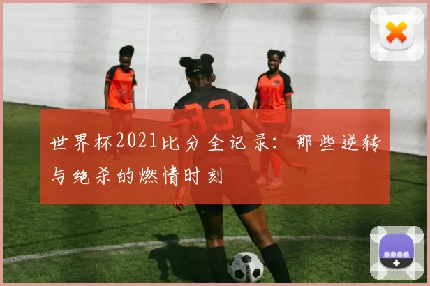 世界杯2021比分全记录：那些逆转与绝杀的燃情时刻