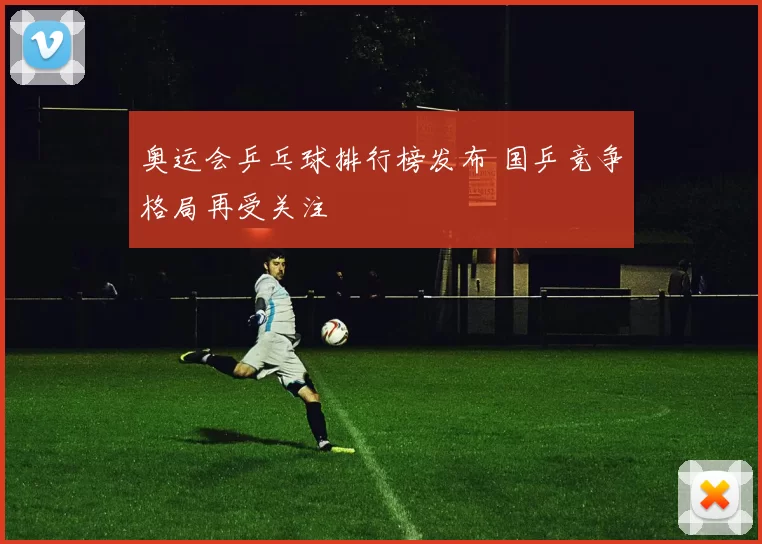 奥运会乒乓球排行榜发布 国乒竞争格局再受关注