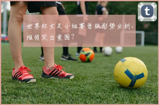 世界杯女足小组赛晋级形势分析，谁将突出重围？