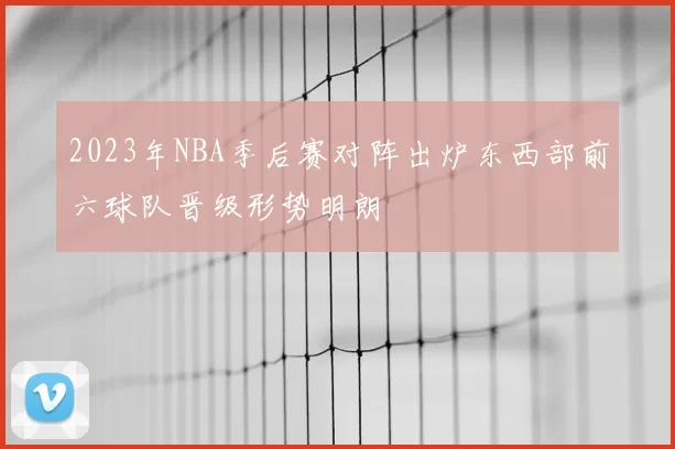 2023年NBA季后赛对阵出炉东西部前六球队晋级形势明朗