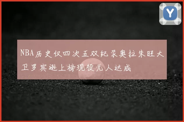 NBA历史仅四次五双纪录奥拉朱旺大卫罗宾逊上榜现役无人达成