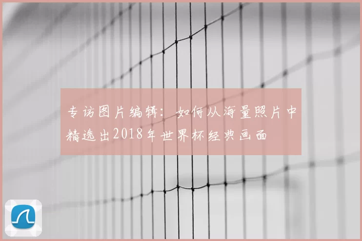 专访图片编辑：如何从海量照片中精选出2018年世界杯经典画面