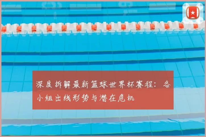 深度拆解最新篮球世界杯赛程:各小组出线形势与潜在危机