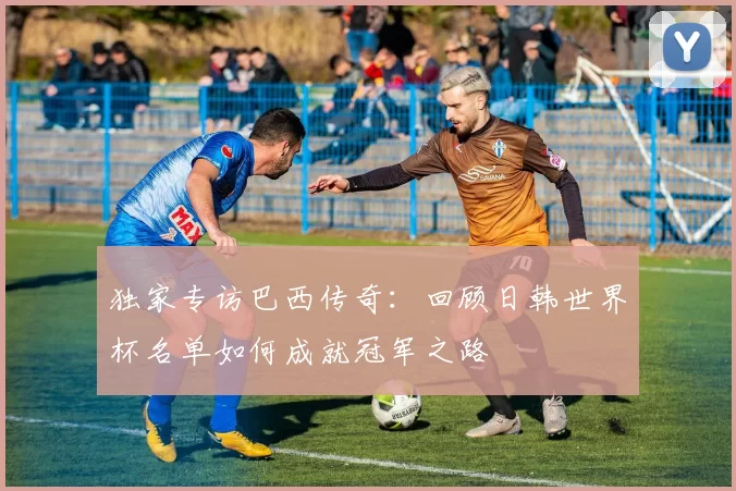 独家专访巴西传奇:回顾日韩世界杯名单如何成就冠军之路