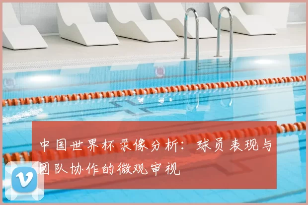中国世界杯录像分析:球员表现与团队协作的微观审视