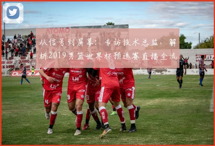 从信号到屏幕：专访技术总监，解析2019男篮世界杯预选赛直播全流程