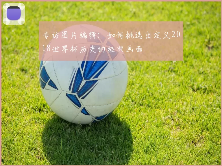专访图片编辑:如何挑选出定义2018世界杯历史的经典画面