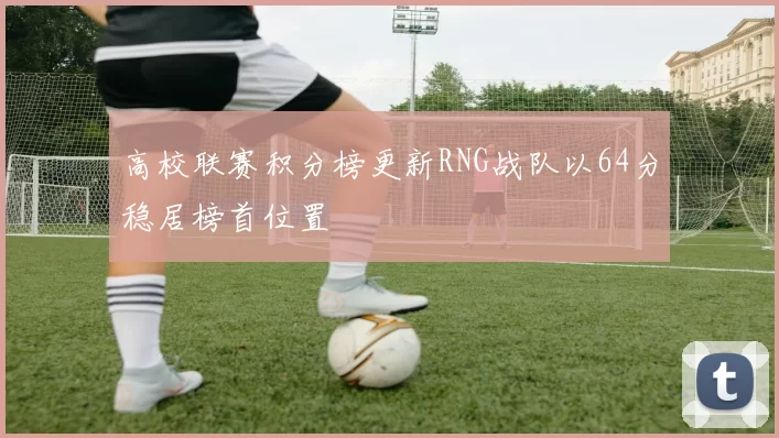 高校联赛积分榜更新RNG战队以64分稳居榜首位置