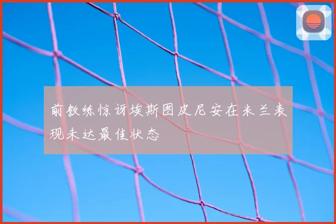 前教练惊讶埃斯图皮尼安在米兰表现未达最佳状态