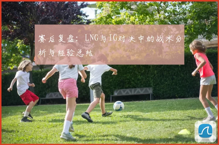 赛后复盘：LNG与IG对决中的战术分析与经验总结