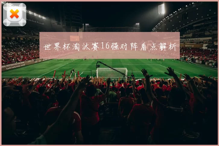 世界杯淘汰赛16强对阵看点解析