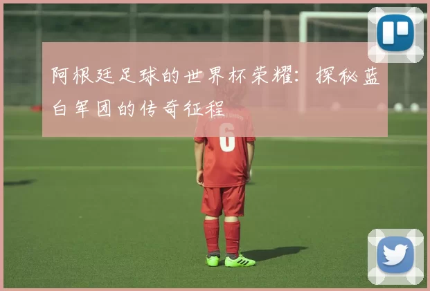 阿根廷足球的世界杯荣耀:探秘蓝白军团的传奇征程