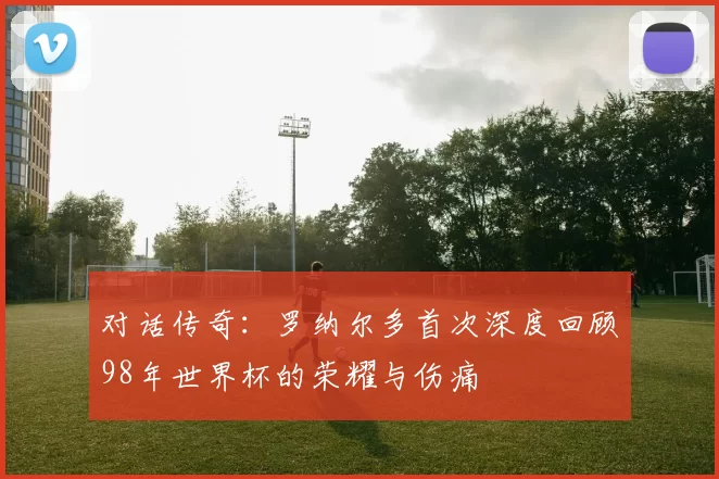 对话传奇:罗纳尔多首次深度回顾98年世界杯的荣耀与伤痛