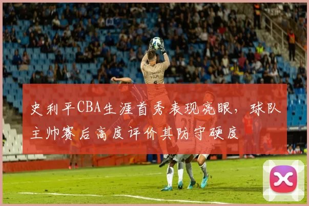 史利平CBA生涯首秀表现亮眼，球队主帅赛后高度评价其防守硬度