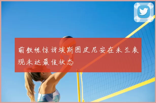 前教练惊讶埃斯图皮尼安在米兰表现未达最佳状态