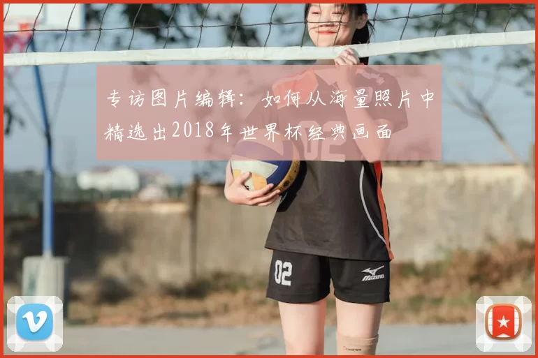 专访图片编辑:如何从海量照片中精选出2018年世界杯经典画面