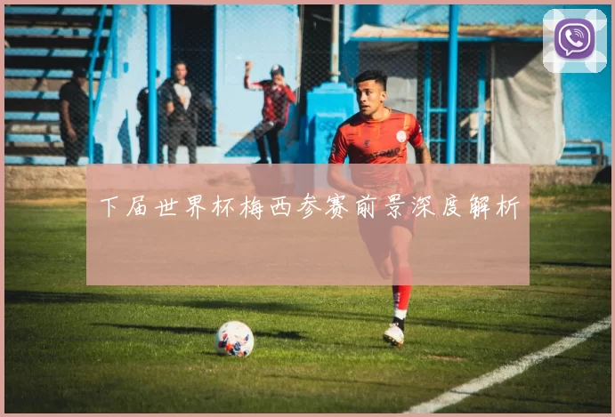 下届世界杯梅西参赛前景深度解析