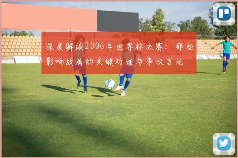 深度解读2006年世界杯决赛:那些影响战局的关键对话与争议言论