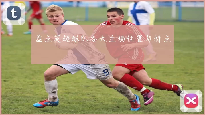 盘点英超球队各大主场位置与特点