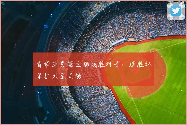 肯帝亚男篮主场战胜对手,连胜纪录扩大至五场