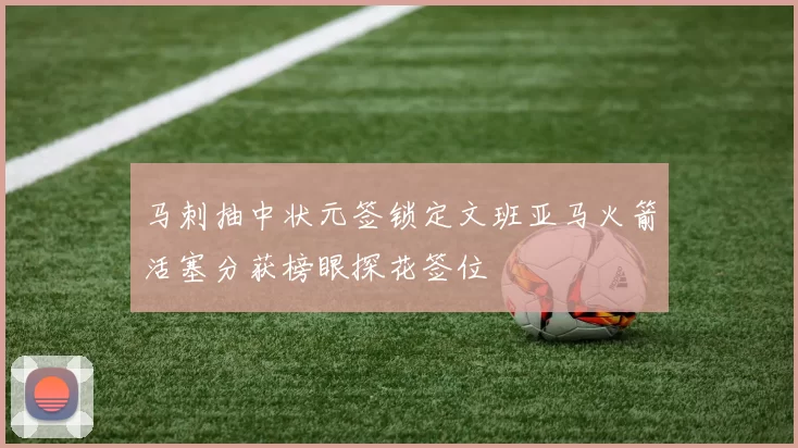 马刺抽中状元签锁定文班亚马火箭活塞分获榜眼探花签位