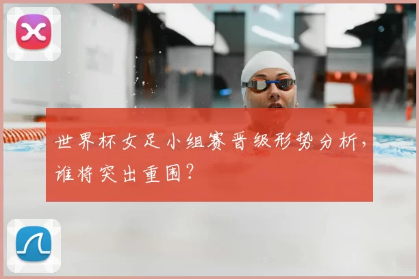 世界杯女足小组赛晋级形势分析，谁将突出重围？