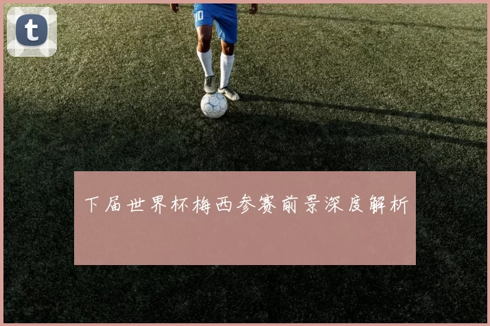 下届世界杯梅西参赛前景深度解析