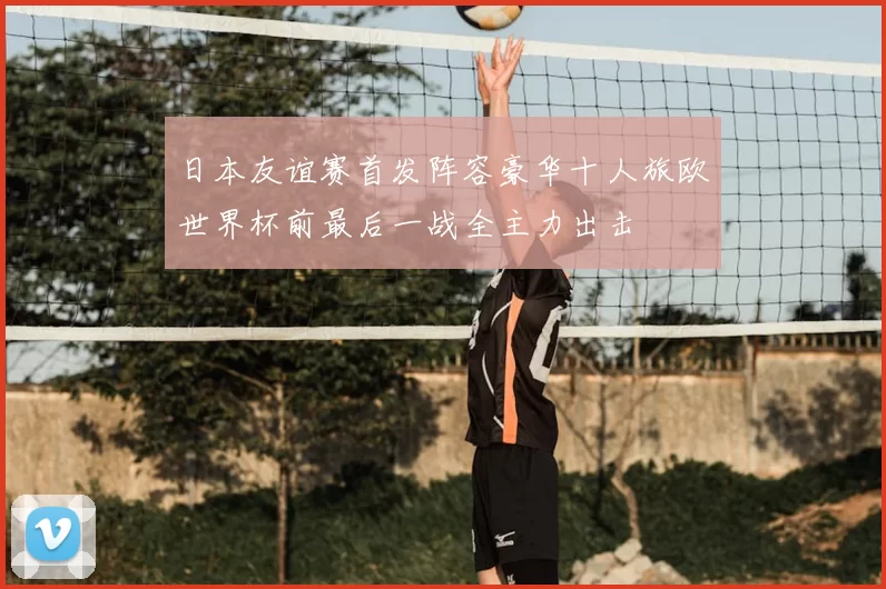 日本友谊赛首发阵容豪华十人旅欧世界杯前最后一战全主力出击